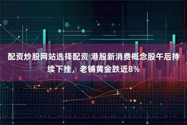 配资炒股网站选择配资 港股新消费概念股午后持续下挫，老铺黄金跌近8%