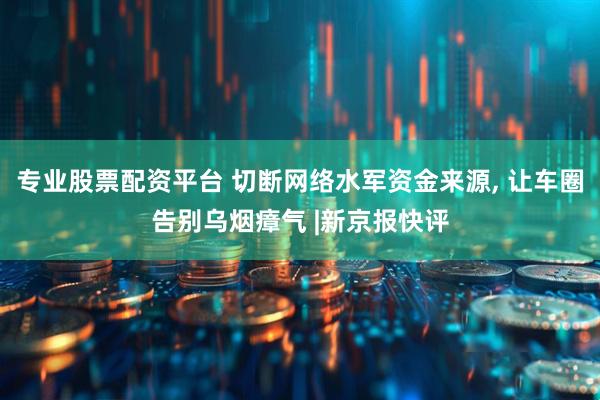 专业股票配资平台 切断网络水军资金来源, 让车圈告别乌烟瘴气 |新京报快评