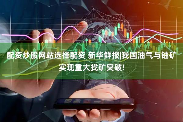配资炒股网站选择配资 新华鲜报|我国油气与铀矿实现重大找矿突破!