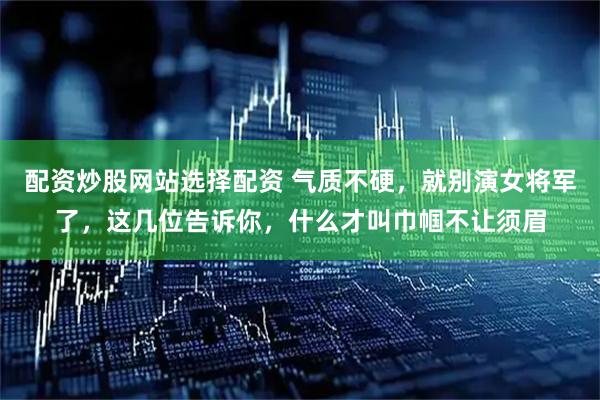 配资炒股网站选择配资 气质不硬，就别演女将军了，这几位告诉你，什么才叫巾帼不让须眉