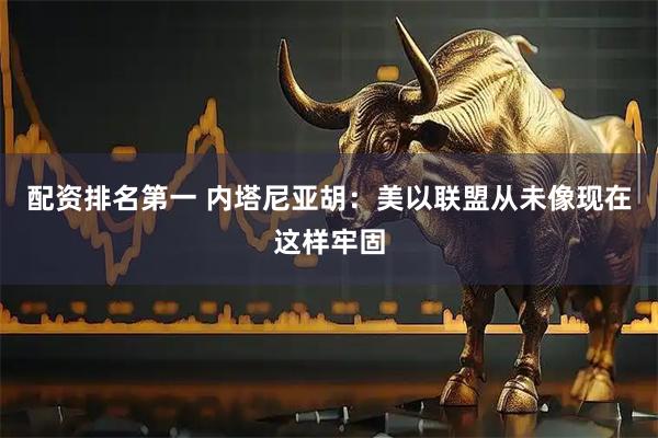配资排名第一 内塔尼亚胡：美以联盟从未像现在这样牢固