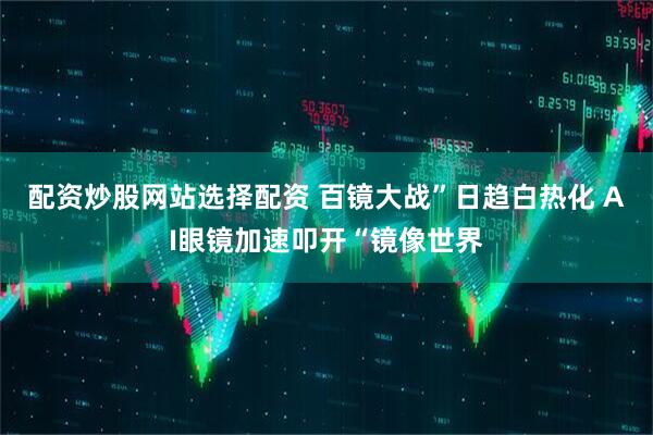 配资炒股网站选择配资 百镜大战”日趋白热化 AI眼镜加速叩开“镜像世界