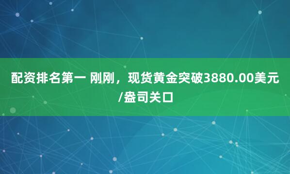 配资排名第一 刚刚，现货黄金突破3880.00美元/盎司关口