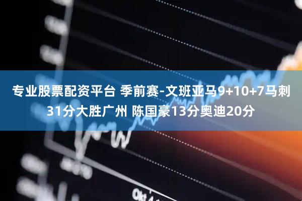 专业股票配资平台 季前赛-文班亚马9+10+7马刺31分大胜广州 陈国豪13分奥迪20分