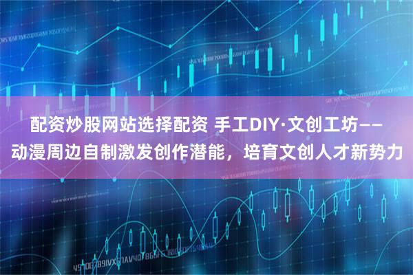 配资炒股网站选择配资 手工DIY·文创工坊——动漫周边自制激发创作潜能，培育文创人才新势力