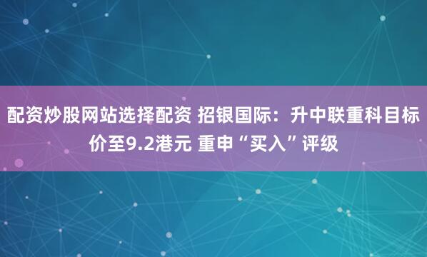 配资炒股网站选择配资 招银国际：升中联重科目标价至9.2港元 重申“买入”评级