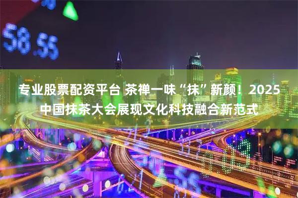 专业股票配资平台 茶禅一味“抹”新颜！2025中国抹茶大会展现文化科技融合新范式