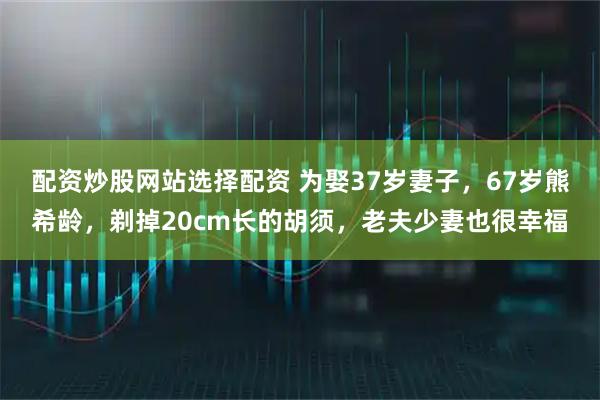 配资炒股网站选择配资 为娶37岁妻子，67岁熊希龄，剃掉20cm长的胡须，老夫少妻也很幸福