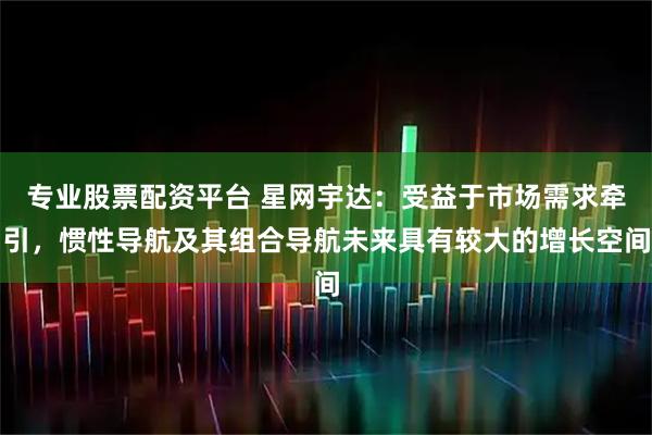专业股票配资平台 星网宇达：受益于市场需求牵引，惯性导航及其组合导航未来具有较大的增长空间