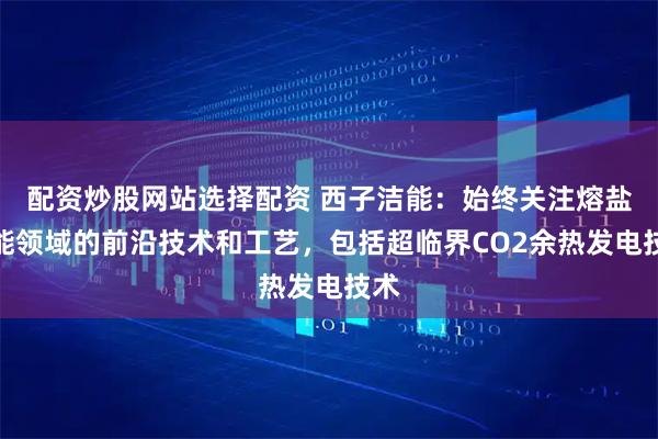 配资炒股网站选择配资 西子洁能：始终关注熔盐储能领域的前沿技术和工艺，包括超临界CO2余热发电技术