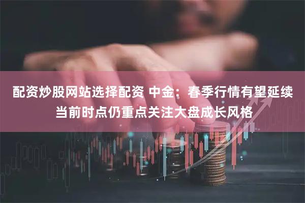 配资炒股网站选择配资 中金:春季行情有望延续 当前时点仍重点关注大盘成长风格