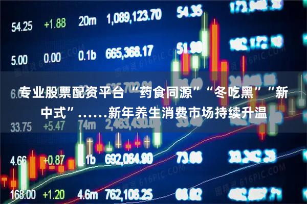 专业股票配资平台 “药食同源”“冬吃黑”“新中式”……新年养生消费市场持续升温