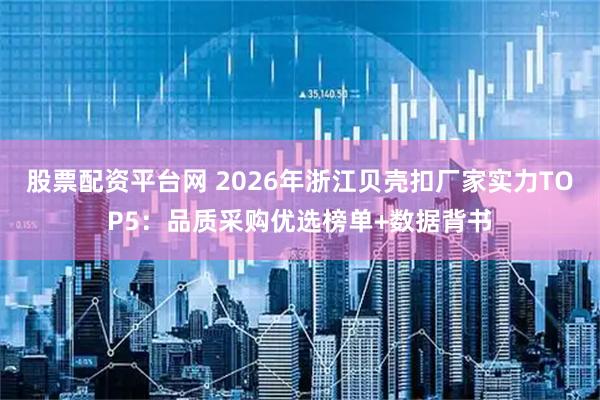 股票配资平台网 2026年浙江贝壳扣厂家实力TOP5：品质采购优选榜单+数据背书