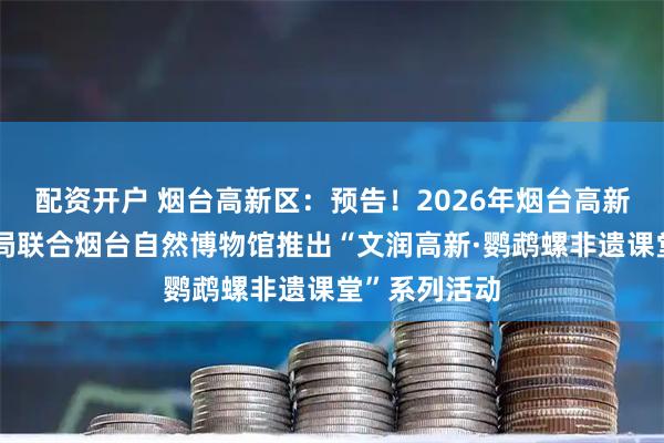 配资开户 烟台高新区：预告！2026年烟台高新区经济发展局联合烟台自然博物馆推出“文润高新·鹦鹉螺非遗课堂”系列活动