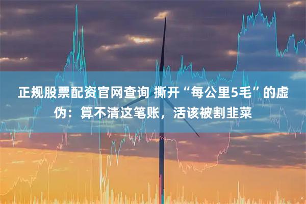 正规股票配资官网查询 撕开“每公里5毛”的虚伪:算不清这笔账,活该被割韭菜