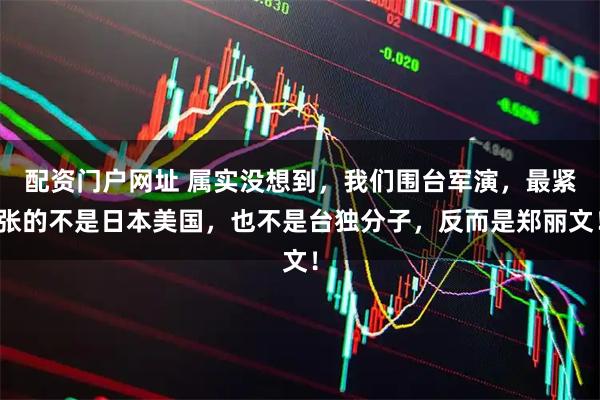 配资门户网址 属实没想到，我们围台军演，最紧张的不是日本美国，也不是台独分子，反而是郑丽文！