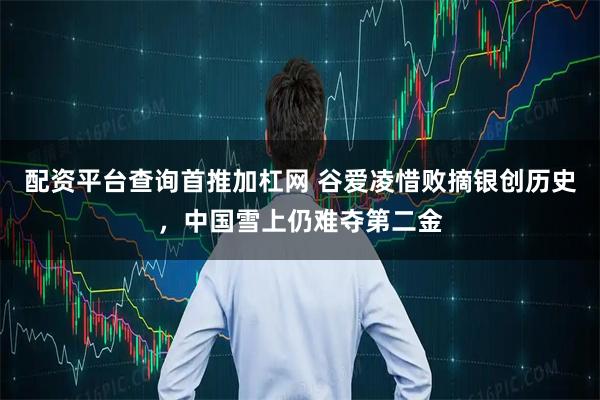配资平台查询首推加杠网 谷爱凌惜败摘银创历史，中国雪上仍难夺第二金