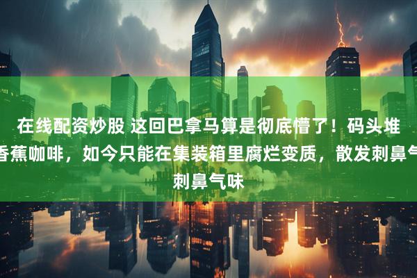 在线配资炒股 这回巴拿马算是彻底懵了!码头堆满香蕉咖啡,如今只能在集装箱里腐烂变质,散发刺鼻气味