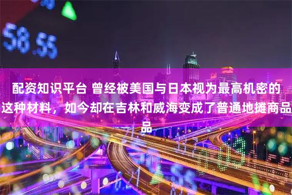 配资知识平台 曾经被美国与日本视为最高机密的这种材料,如今却在吉林和威海变成了普通地摊商品