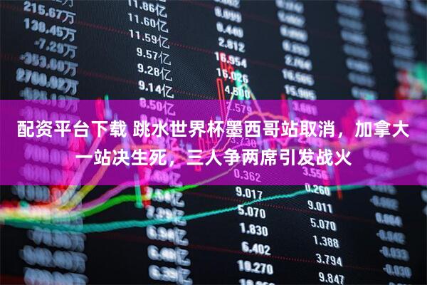 配资平台下载 跳水世界杯墨西哥站取消，加拿大一站决生死，三人争两席引发战火