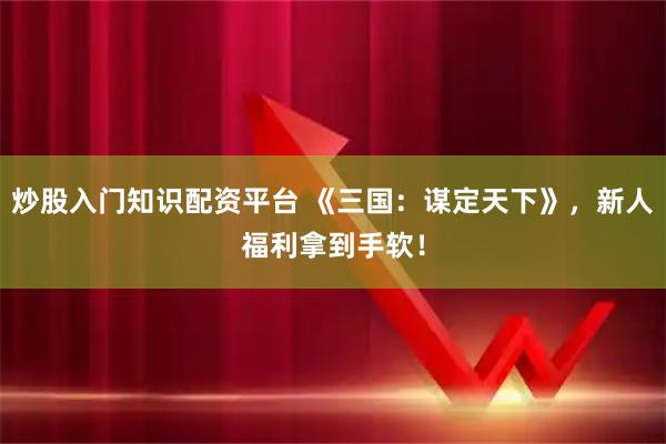 炒股入门知识配资平台 《三国：谋定天下》，新人福利拿到手软！