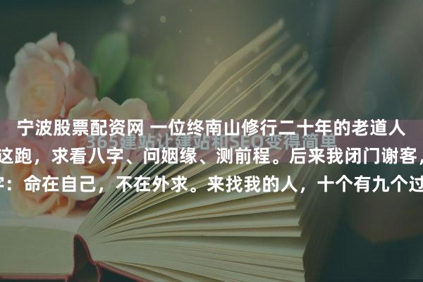 宁波股票配资网 一位终南山修行二十年的老道人说：“年轻人总爱往我这跑，求看八字、问姻缘、测前程。后来我闭门谢客，只在门上贴了八个字：命在自己，不在外求。来找我的人，十个有九个过得不好，不是真的命不好，是把‘算一算’当成了‘活一活’。”那年我三十二岁，事业遇坎，感情不顺，把这八个字当成老道的迂腐。...