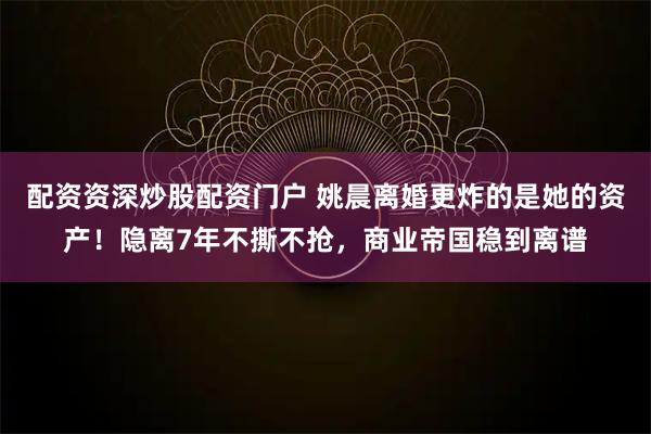 配资资深炒股配资门户 姚晨离婚更炸的是她的资产！隐离7年不撕不抢，商业帝国稳到离谱