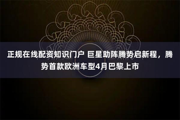 正规在线配资知识门户 巨星助阵腾势启新程，腾势首款欧洲车型4月巴黎上市