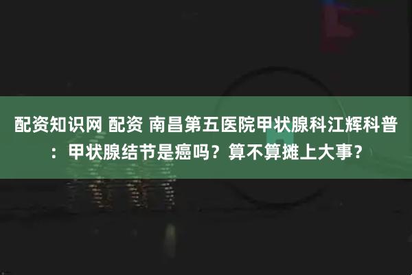 配资知识网 配资 南昌第五医院甲状腺科江辉科普：甲状腺结节是癌吗？算不算摊上大事？