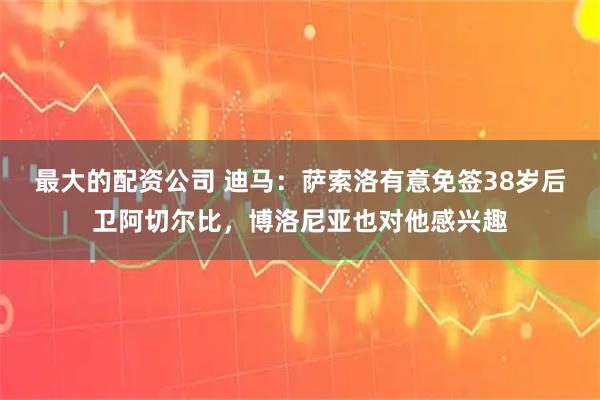 最大的配资公司 迪马：萨索洛有意免签38岁后卫阿切尔比，博洛尼亚也对他感兴趣