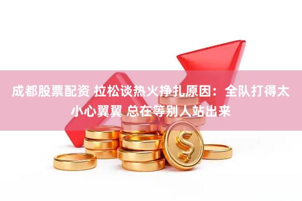 成都股票配资 拉松谈热火挣扎原因：全队打得太小心翼翼 总在等别人站出来